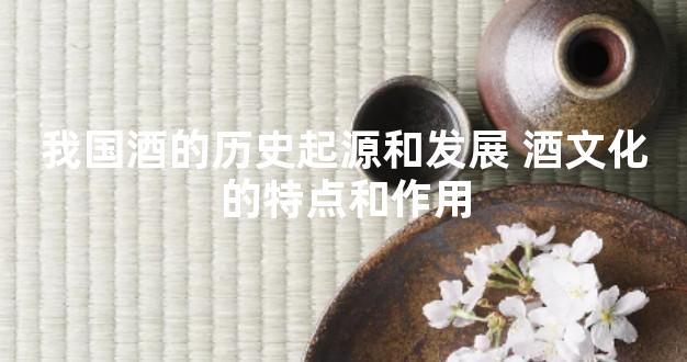 我国酒的历史起源和发展 酒文化的特点和作用